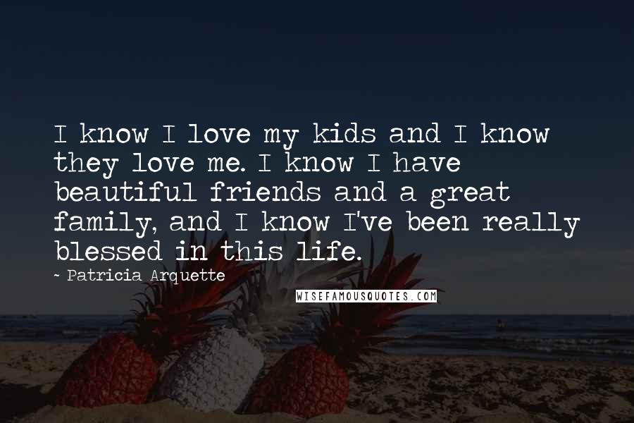 Patricia Arquette Quotes: I know I love my kids and I know they love me. I know I have beautiful friends and a great family, and I know I've been really blessed in this life.