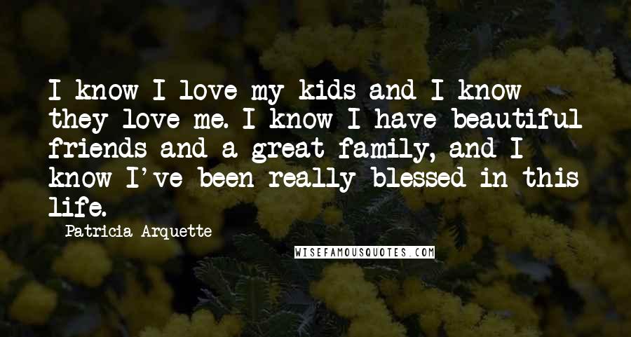 Patricia Arquette Quotes: I know I love my kids and I know they love me. I know I have beautiful friends and a great family, and I know I've been really blessed in this life.