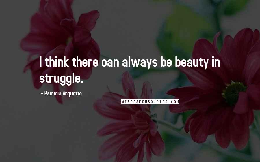 Patricia Arquette Quotes: I think there can always be beauty in struggle.