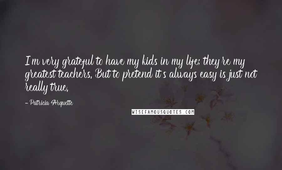 Patricia Arquette Quotes: I'm very grateful to have my kids in my life; they're my greatest teachers. But to pretend it's always easy is just not really true.