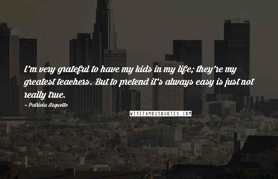 Patricia Arquette Quotes: I'm very grateful to have my kids in my life; they're my greatest teachers. But to pretend it's always easy is just not really true.