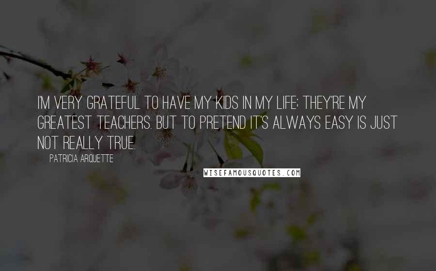 Patricia Arquette Quotes: I'm very grateful to have my kids in my life; they're my greatest teachers. But to pretend it's always easy is just not really true.