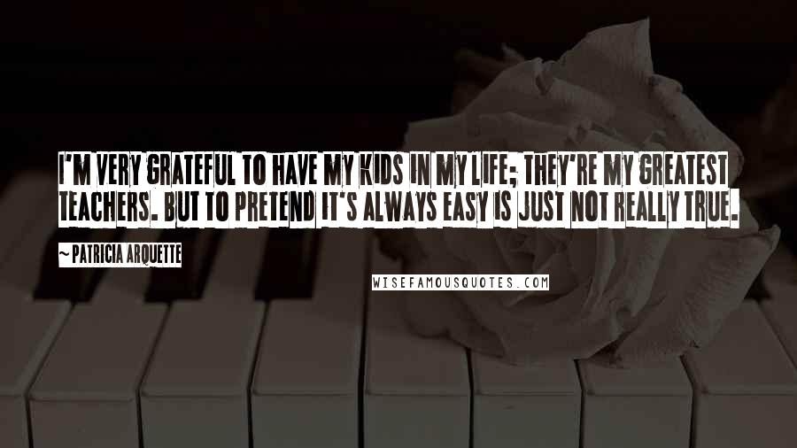 Patricia Arquette Quotes: I'm very grateful to have my kids in my life; they're my greatest teachers. But to pretend it's always easy is just not really true.