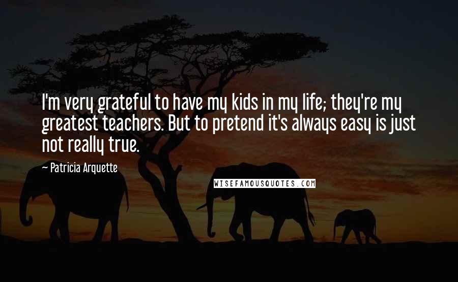 Patricia Arquette Quotes: I'm very grateful to have my kids in my life; they're my greatest teachers. But to pretend it's always easy is just not really true.