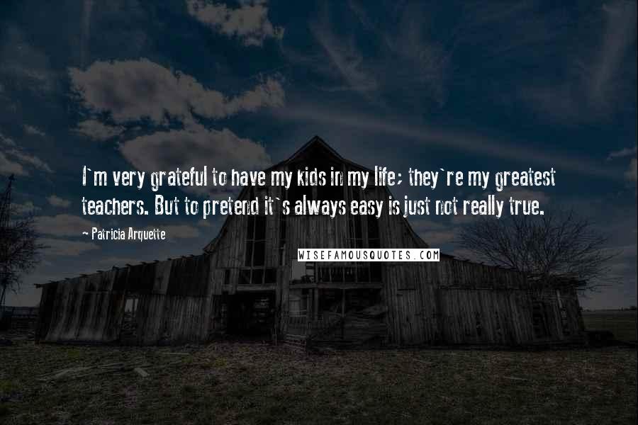 Patricia Arquette Quotes: I'm very grateful to have my kids in my life; they're my greatest teachers. But to pretend it's always easy is just not really true.