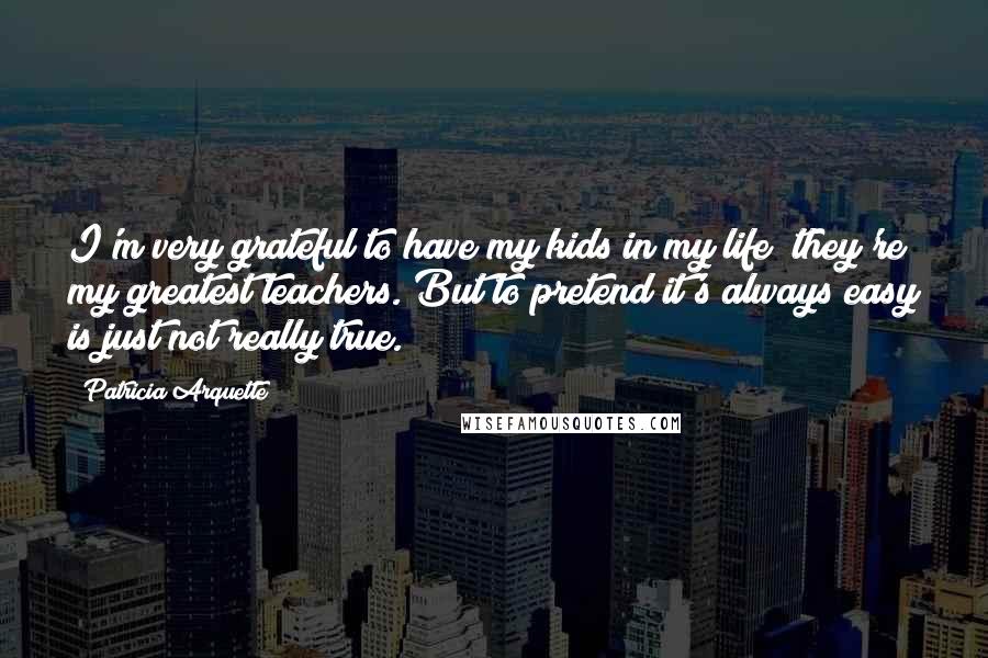 Patricia Arquette Quotes: I'm very grateful to have my kids in my life; they're my greatest teachers. But to pretend it's always easy is just not really true.