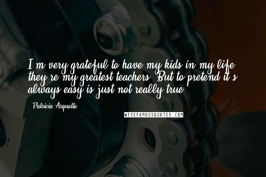 Patricia Arquette Quotes: I'm very grateful to have my kids in my life; they're my greatest teachers. But to pretend it's always easy is just not really true.