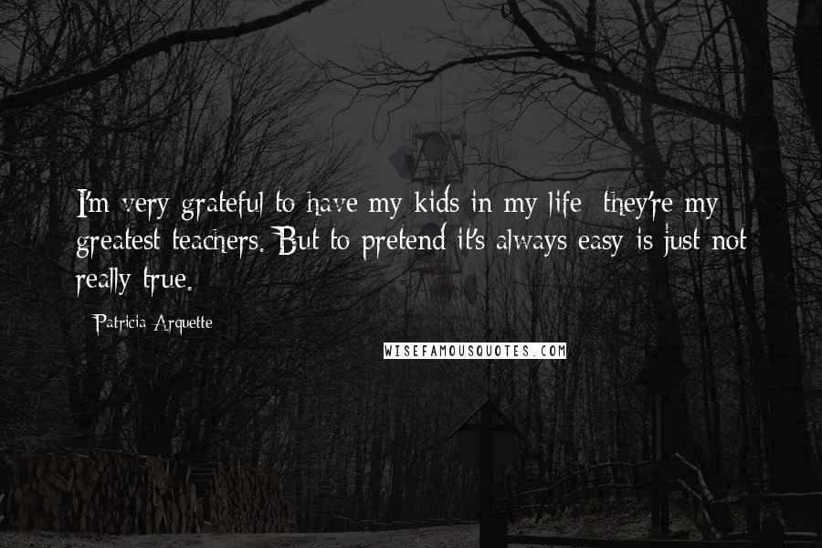 Patricia Arquette Quotes: I'm very grateful to have my kids in my life; they're my greatest teachers. But to pretend it's always easy is just not really true.