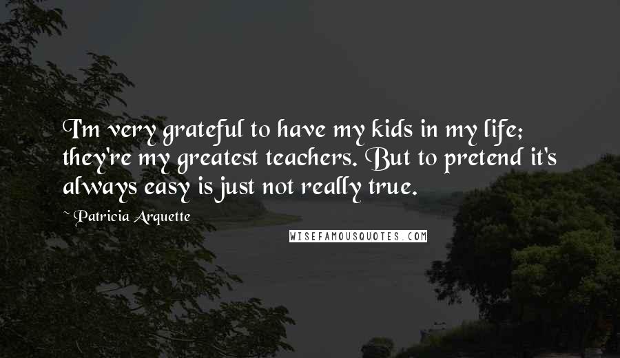 Patricia Arquette Quotes: I'm very grateful to have my kids in my life; they're my greatest teachers. But to pretend it's always easy is just not really true.