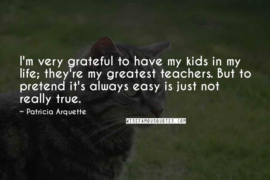 Patricia Arquette Quotes: I'm very grateful to have my kids in my life; they're my greatest teachers. But to pretend it's always easy is just not really true.