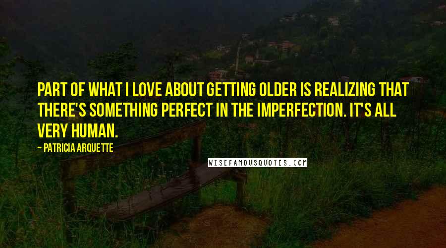 Patricia Arquette Quotes: Part of what I love about getting older is realizing that there's something perfect in the imperfection. It's all very human.