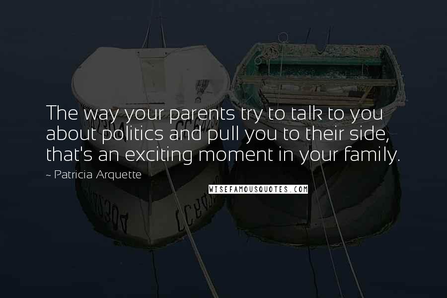 Patricia Arquette Quotes: The way your parents try to talk to you about politics and pull you to their side, that's an exciting moment in your family.