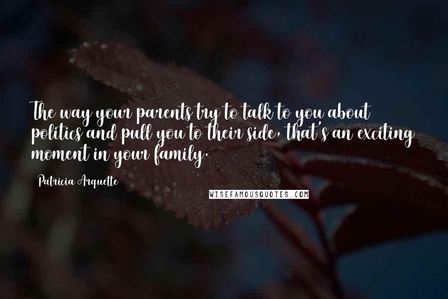 Patricia Arquette Quotes: The way your parents try to talk to you about politics and pull you to their side, that's an exciting moment in your family.