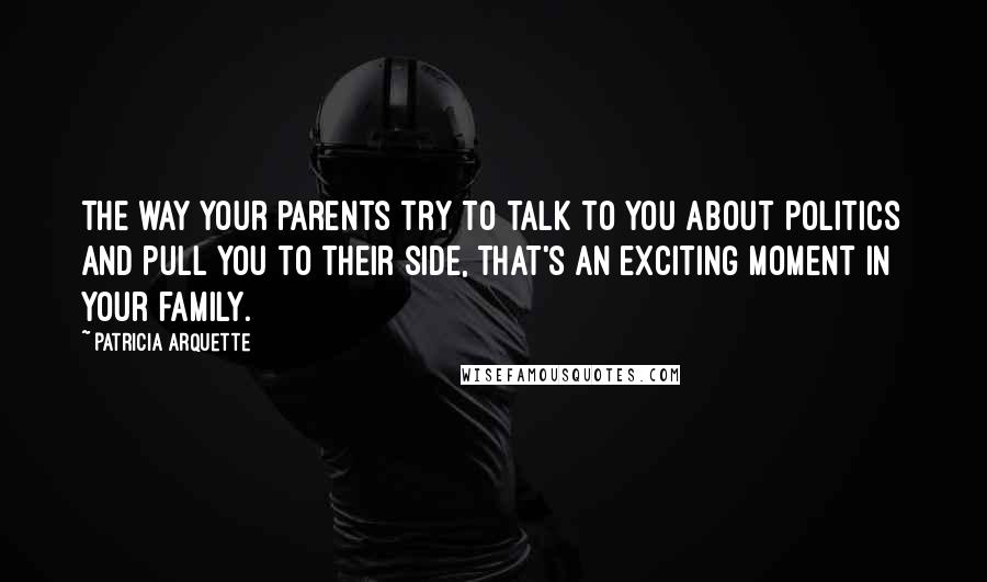 Patricia Arquette Quotes: The way your parents try to talk to you about politics and pull you to their side, that's an exciting moment in your family.