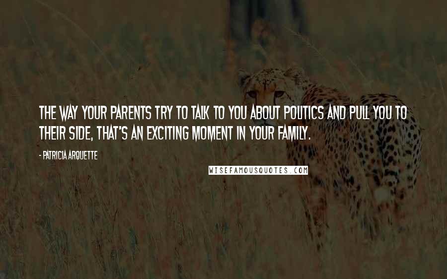 Patricia Arquette Quotes: The way your parents try to talk to you about politics and pull you to their side, that's an exciting moment in your family.