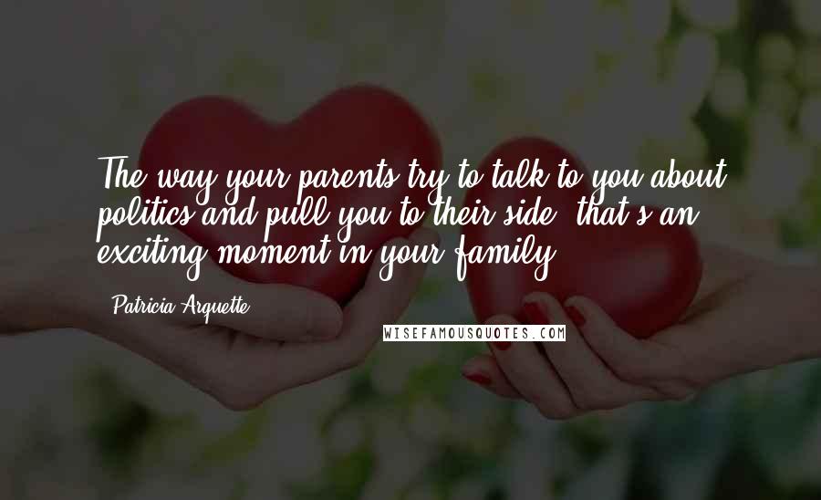 Patricia Arquette Quotes: The way your parents try to talk to you about politics and pull you to their side, that's an exciting moment in your family.