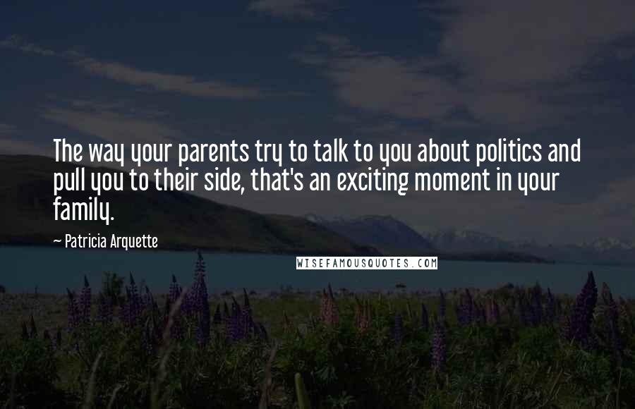 Patricia Arquette Quotes: The way your parents try to talk to you about politics and pull you to their side, that's an exciting moment in your family.