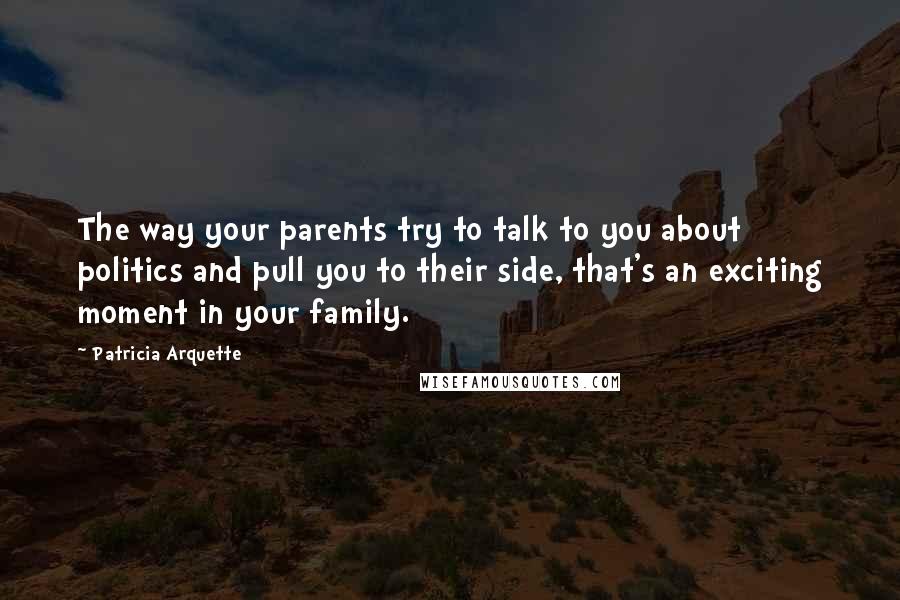 Patricia Arquette Quotes: The way your parents try to talk to you about politics and pull you to their side, that's an exciting moment in your family.