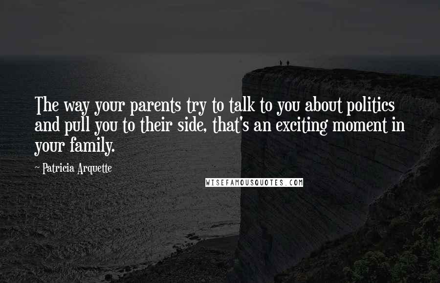 Patricia Arquette Quotes: The way your parents try to talk to you about politics and pull you to their side, that's an exciting moment in your family.