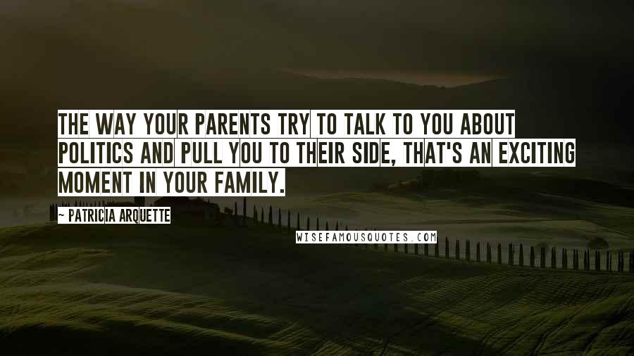 Patricia Arquette Quotes: The way your parents try to talk to you about politics and pull you to their side, that's an exciting moment in your family.