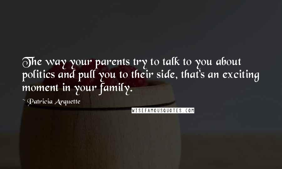 Patricia Arquette Quotes: The way your parents try to talk to you about politics and pull you to their side, that's an exciting moment in your family.