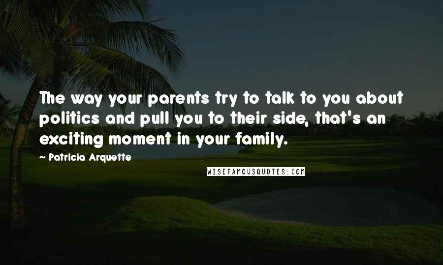 Patricia Arquette Quotes: The way your parents try to talk to you about politics and pull you to their side, that's an exciting moment in your family.