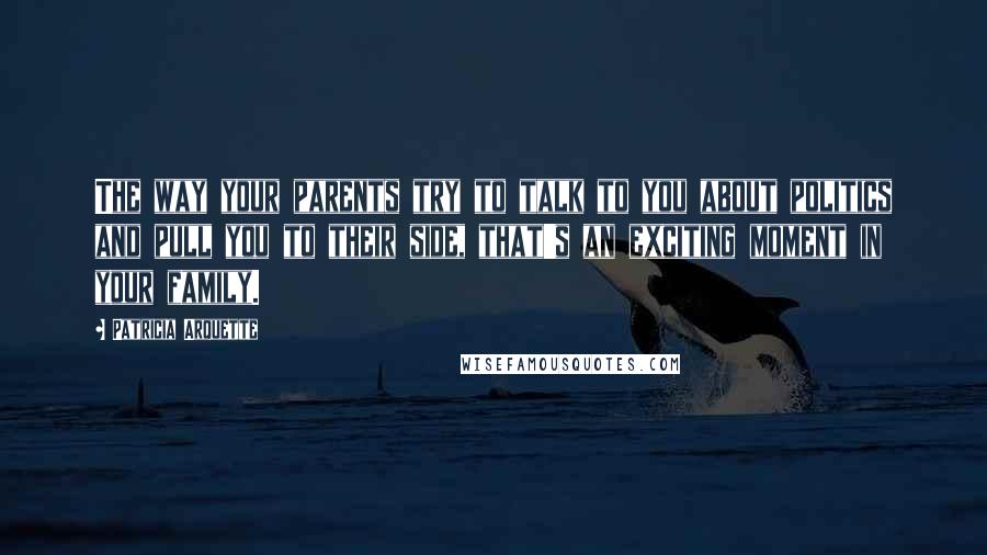 Patricia Arquette Quotes: The way your parents try to talk to you about politics and pull you to their side, that's an exciting moment in your family.