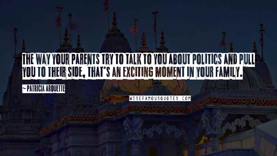 Patricia Arquette Quotes: The way your parents try to talk to you about politics and pull you to their side, that's an exciting moment in your family.