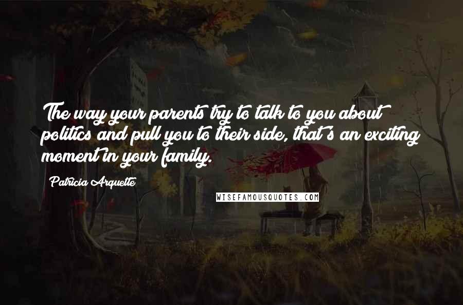 Patricia Arquette Quotes: The way your parents try to talk to you about politics and pull you to their side, that's an exciting moment in your family.