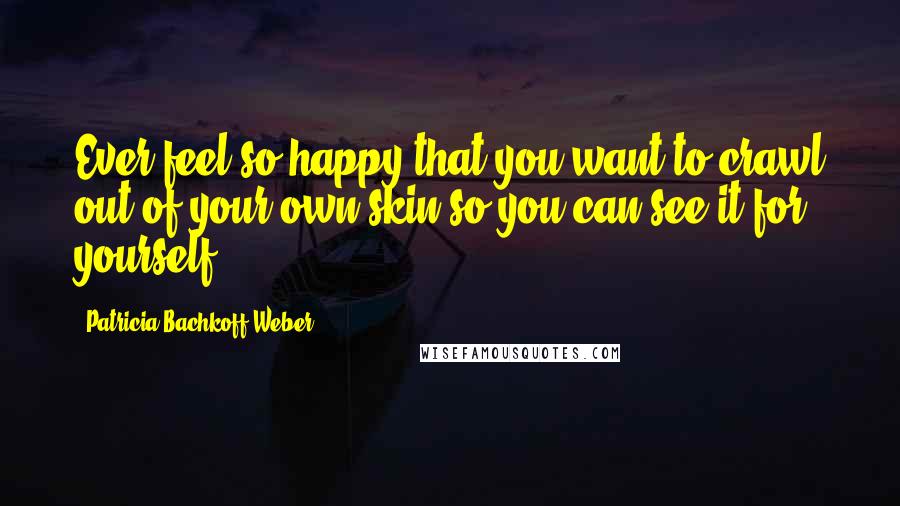 Patricia Bachkoff Weber Quotes: Ever feel so happy that you want to crawl out of your own skin so you can see it for yourself?