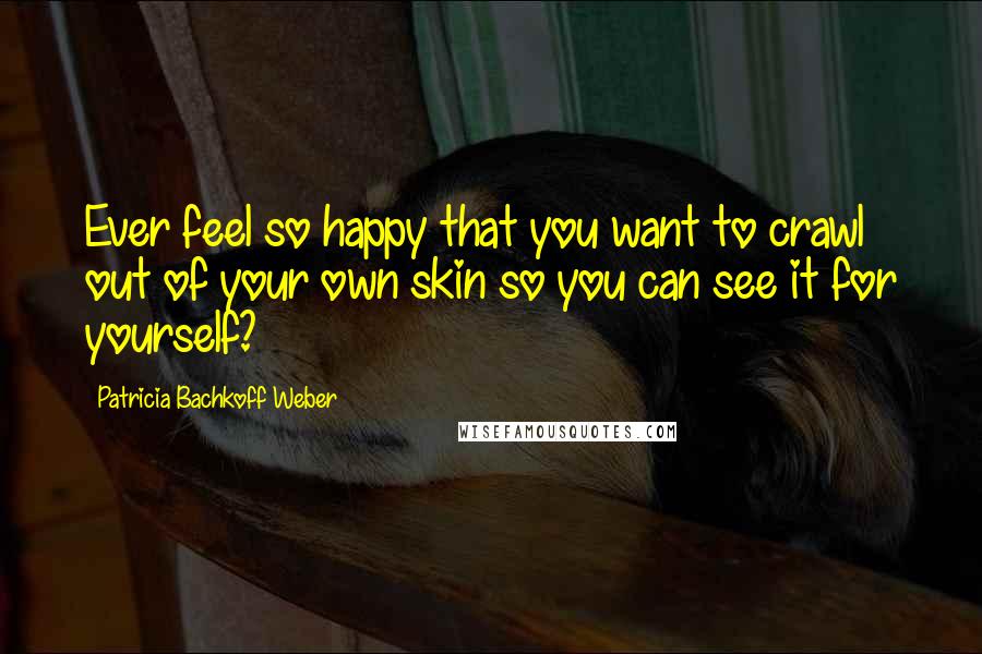 Patricia Bachkoff Weber Quotes: Ever feel so happy that you want to crawl out of your own skin so you can see it for yourself?