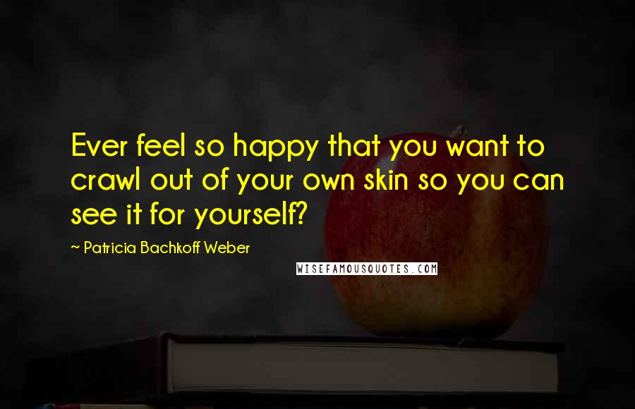 Patricia Bachkoff Weber Quotes: Ever feel so happy that you want to crawl out of your own skin so you can see it for yourself?