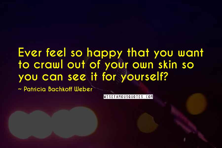 Patricia Bachkoff Weber Quotes: Ever feel so happy that you want to crawl out of your own skin so you can see it for yourself?