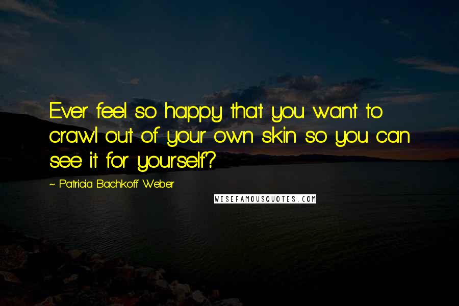 Patricia Bachkoff Weber Quotes: Ever feel so happy that you want to crawl out of your own skin so you can see it for yourself?