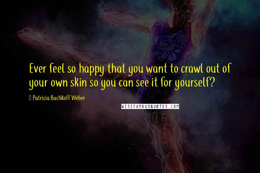 Patricia Bachkoff Weber Quotes: Ever feel so happy that you want to crawl out of your own skin so you can see it for yourself?