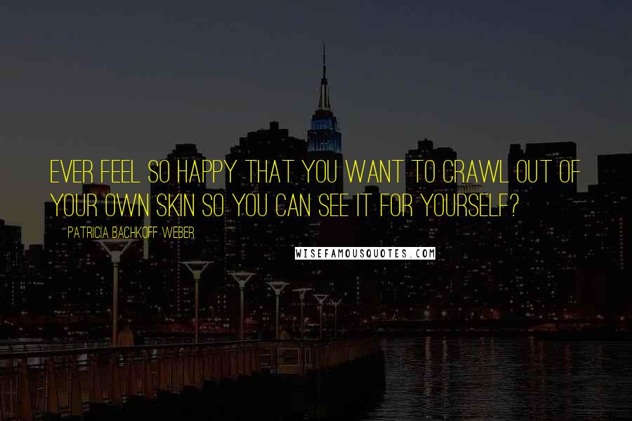 Patricia Bachkoff Weber Quotes: Ever feel so happy that you want to crawl out of your own skin so you can see it for yourself?