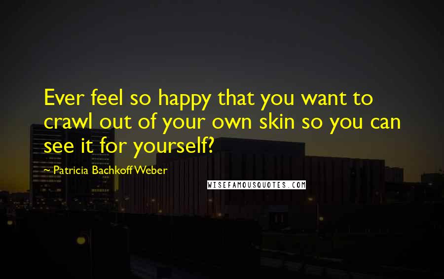 Patricia Bachkoff Weber Quotes: Ever feel so happy that you want to crawl out of your own skin so you can see it for yourself?