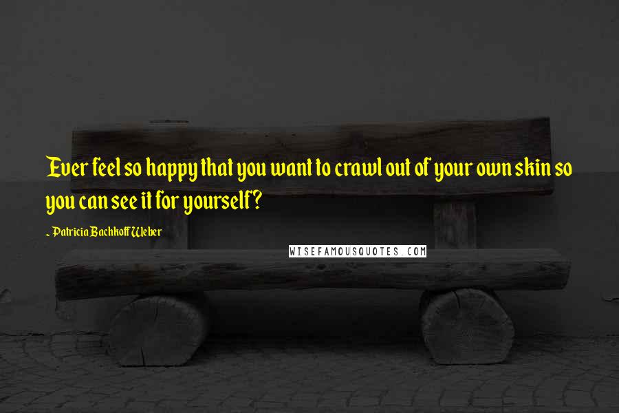 Patricia Bachkoff Weber Quotes: Ever feel so happy that you want to crawl out of your own skin so you can see it for yourself?