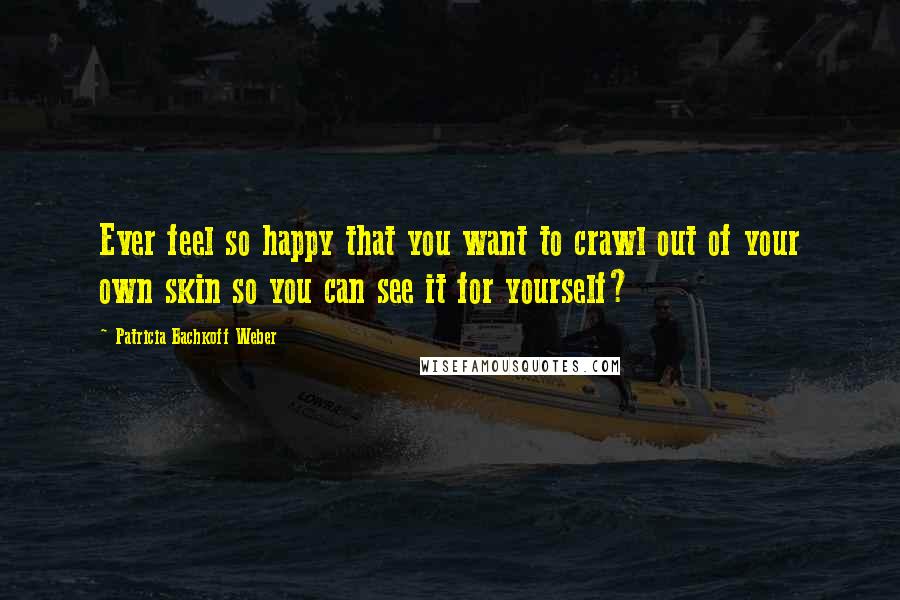 Patricia Bachkoff Weber Quotes: Ever feel so happy that you want to crawl out of your own skin so you can see it for yourself?