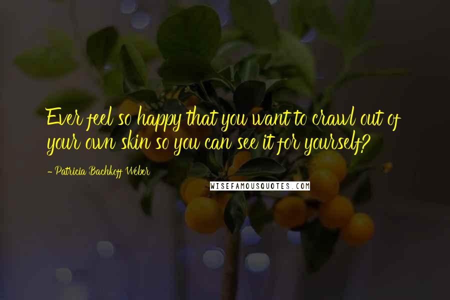 Patricia Bachkoff Weber Quotes: Ever feel so happy that you want to crawl out of your own skin so you can see it for yourself?