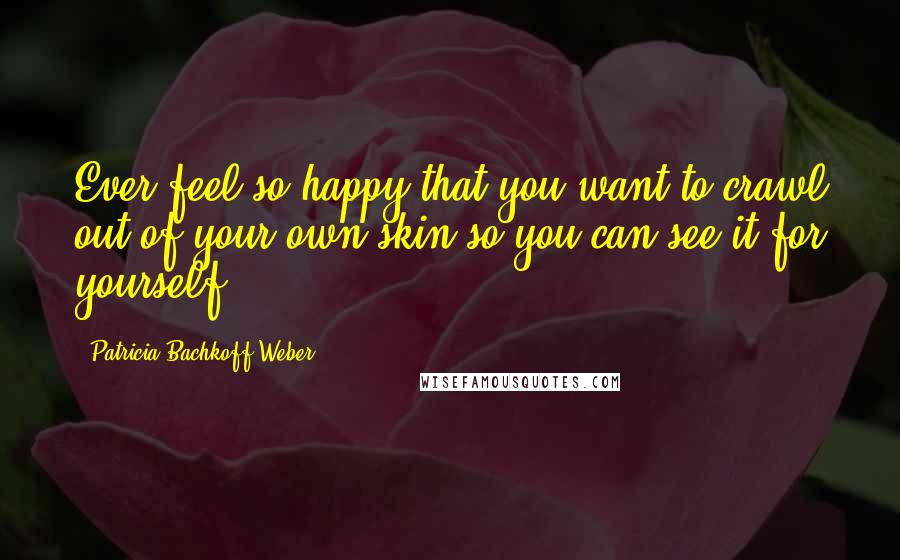 Patricia Bachkoff Weber Quotes: Ever feel so happy that you want to crawl out of your own skin so you can see it for yourself?