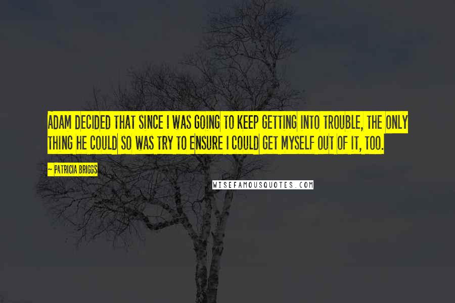 Patricia Briggs Quotes: Adam decided that since I was going to keep getting into trouble, the only thing he could so was try to ensure I could get myself out of it, too.