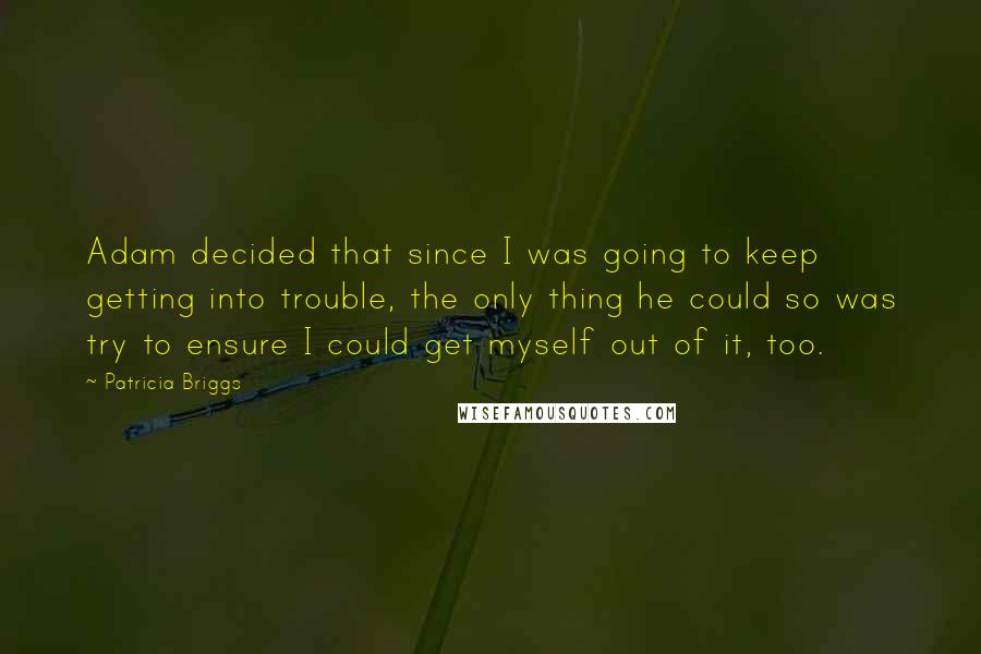 Patricia Briggs Quotes: Adam decided that since I was going to keep getting into trouble, the only thing he could so was try to ensure I could get myself out of it, too.