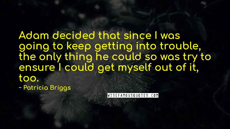 Patricia Briggs Quotes: Adam decided that since I was going to keep getting into trouble, the only thing he could so was try to ensure I could get myself out of it, too.