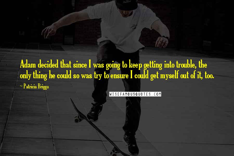 Patricia Briggs Quotes: Adam decided that since I was going to keep getting into trouble, the only thing he could so was try to ensure I could get myself out of it, too.