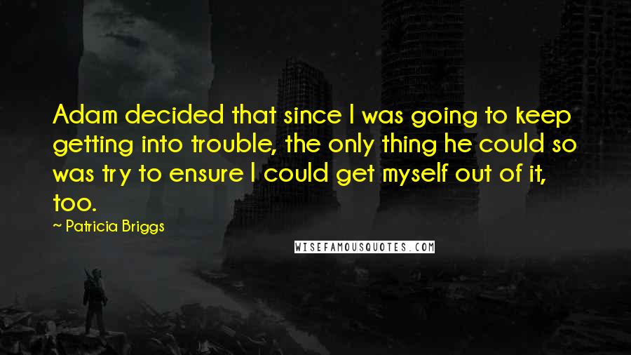 Patricia Briggs Quotes: Adam decided that since I was going to keep getting into trouble, the only thing he could so was try to ensure I could get myself out of it, too.