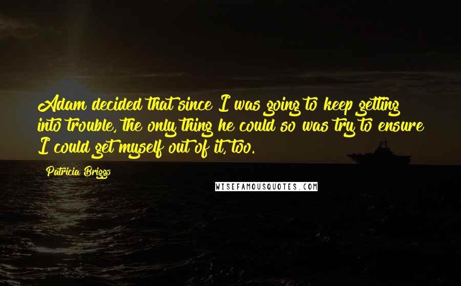 Patricia Briggs Quotes: Adam decided that since I was going to keep getting into trouble, the only thing he could so was try to ensure I could get myself out of it, too.