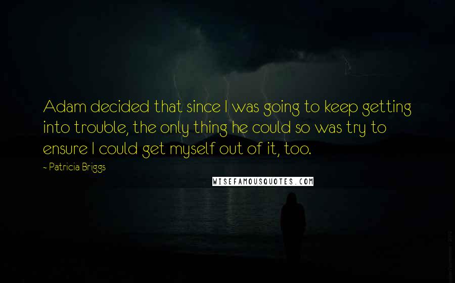 Patricia Briggs Quotes: Adam decided that since I was going to keep getting into trouble, the only thing he could so was try to ensure I could get myself out of it, too.