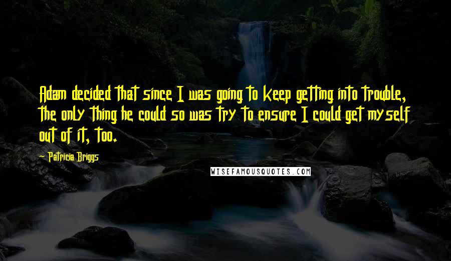 Patricia Briggs Quotes: Adam decided that since I was going to keep getting into trouble, the only thing he could so was try to ensure I could get myself out of it, too.