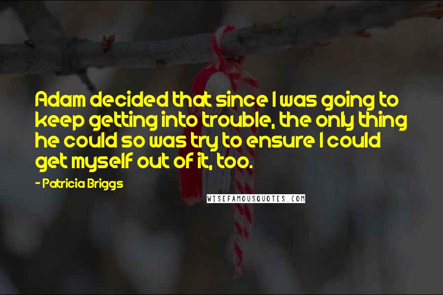 Patricia Briggs Quotes: Adam decided that since I was going to keep getting into trouble, the only thing he could so was try to ensure I could get myself out of it, too.